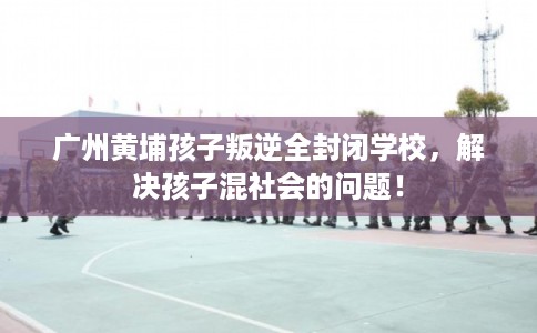 广州黄埔孩子叛逆全封闭学校，解决孩子混社会的问题！