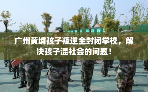 广州黄埔孩子叛逆全封闭学校，解决孩子混社会的问题！