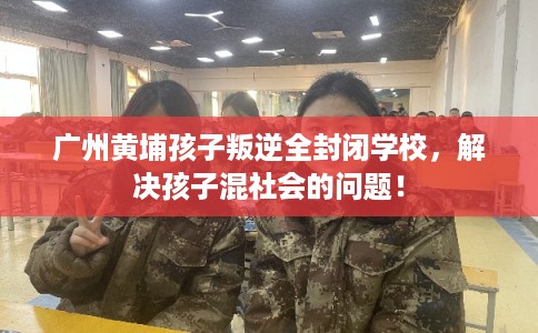 广州黄埔孩子叛逆全封闭学校，解决孩子混社会的问题！