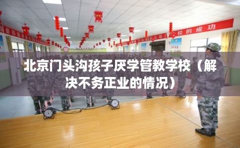 北京门头沟孩子厌学管教学校(解决不务正业的情况) 北京门头沟孩子厌学管教学校(解决不务正业的情况)