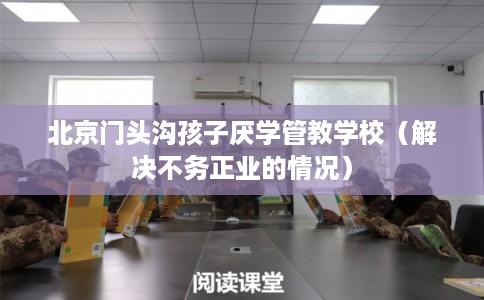 北京门头沟孩子厌学管教学校(解决不务正业的情况) 北京门头沟孩子厌学管教学校(解决不务正业的情况)