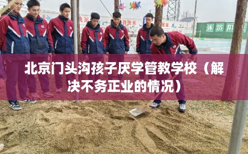 北京门头沟孩子厌学管教学校(解决不务正业的情况) 北京门头沟孩子厌学管教学校(解决不务正业的情况)