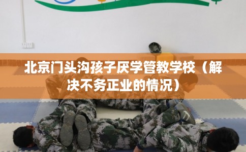 北京门头沟孩子厌学管教学校（解决不务正业的情况）