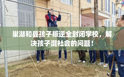 巢湖和县孩子叛逆全封闭学校，解决孩子混社会的问题！