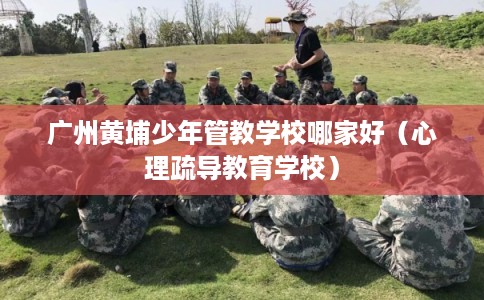 广州黄埔少年管教学校哪家好（心理疏导教育学校）