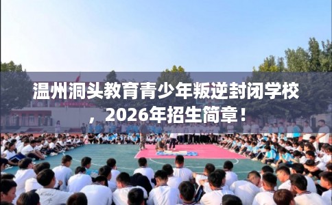 温州洞头教育青少年叛逆封闭学校，2026年招生简章！