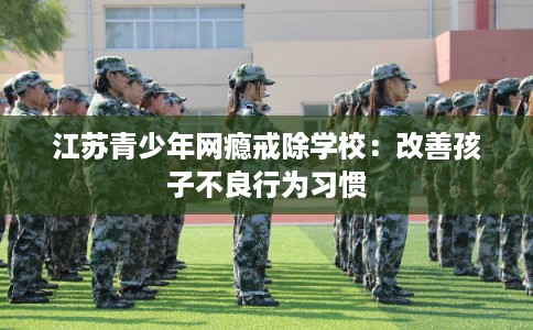 江苏青少年网瘾戒除学校：改善孩子不良行为习惯