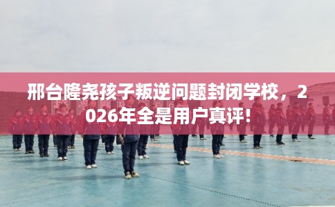 邢台隆尧孩子叛逆问题封闭学校，2026年全是用户真评!
