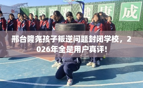 邢台隆尧孩子叛逆问题封闭学校，2026年全是用户真评!