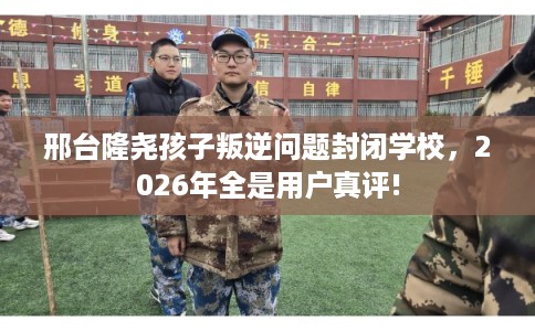 邢台隆尧孩子叛逆问题封闭学校，2026年全是用户真评!