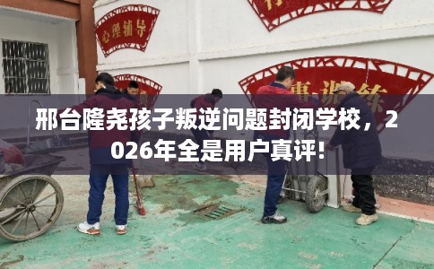 邢台隆尧孩子叛逆问题封闭学校，2026年全是用户真评!