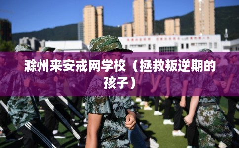 滁州来安戒网学校(拯救叛逆期的孩子) 滁州来安戒网学校(拯救叛逆期的孩子)