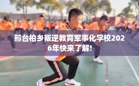邢台柏乡叛逆教育军事化学校2026年快来了解! 邢台柏乡叛逆教育军事化学校2026年快来了解!