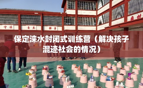 保定涞水封闭式训练营（解决孩子混迹社会的情况）