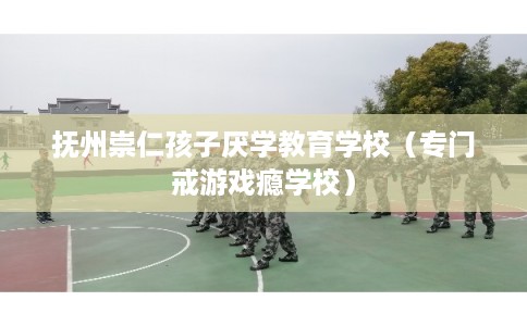 抚州崇仁孩子厌学教育学校（专门戒游戏瘾学校）