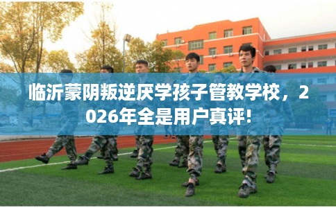 临沂蒙阴叛逆厌学孩子管教学校，2026年全是用户真评!