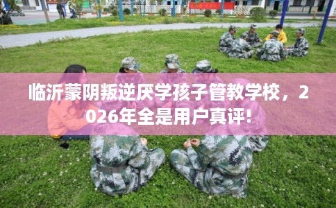 临沂蒙阴叛逆厌学孩子管教学校，2026年全是用户真评!