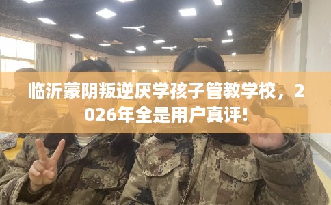 临沂蒙阴叛逆厌学孩子管教学校，2026年全是用户真评!