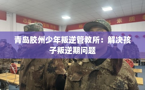 青岛胶州少年叛逆管教所：解决孩子叛逆期问题
