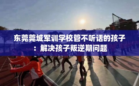 东莞莞城军训学校管不听话的孩子：解决孩子叛逆期问题