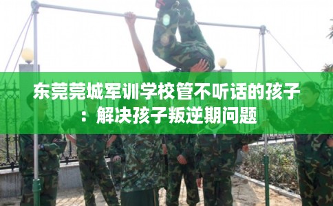 东莞莞城军训学校管不听话的孩子：解决孩子叛逆期问题