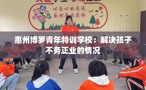 惠州博罗青年特训学校:解决孩子不务正业的情况 惠州博罗青年特训学校:解决孩子不务正业的情况