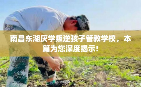 南昌东湖厌学叛逆孩子管教学校,本篇为您深度揭示! 南昌东湖厌学叛逆孩子管教学校,本篇为您深度揭示!