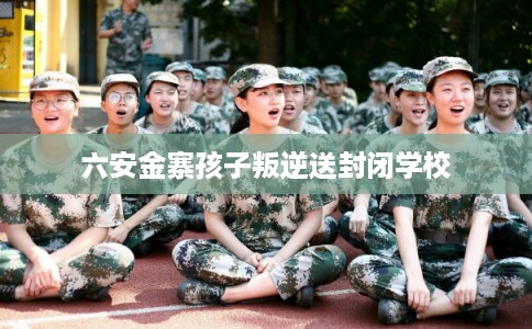 六安金寨孩子叛逆送封闭学校
