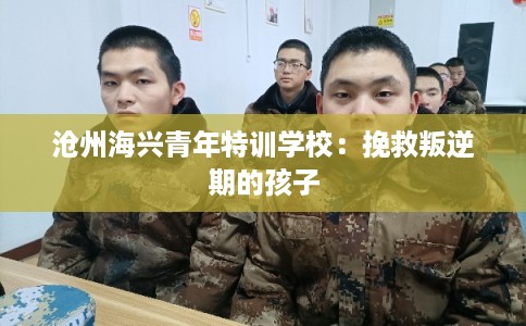 沧州海兴青年特训学校:挽救叛逆期的孩子 沧州海兴青年特训学校:挽救叛逆期的孩子
