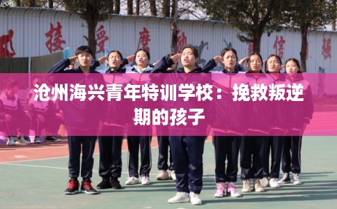 沧州海兴青年特训学校:挽救叛逆期的孩子 沧州海兴青年特训学校:挽救叛逆期的孩子