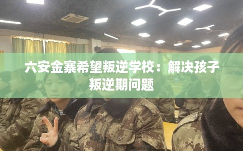 六安金寨希望叛逆学校：解决孩子叛逆期问题