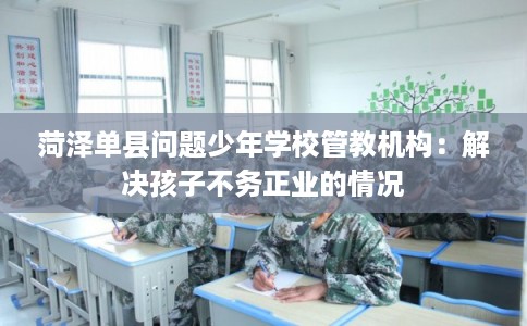 菏泽单县问题少年学校管教机构：解决孩子不务正业的情况