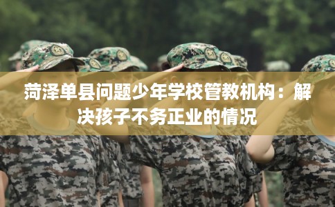 菏泽单县问题少年学校管教机构：解决孩子不务正业的情况