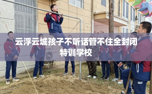 云浮云城孩子不听话管不住全封闭特训学校 云浮云城孩子不听话管不住全封闭特训学校