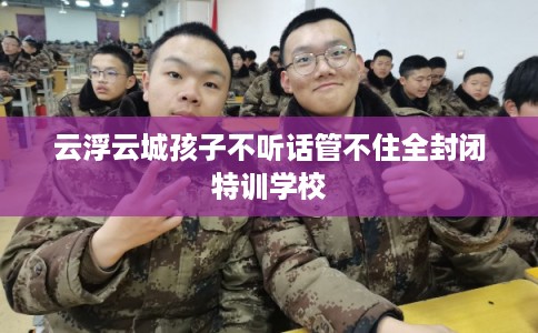 云浮云城孩子不听话管不住全封闭特训学校 云浮云城孩子不听话管不住全封闭特训学校