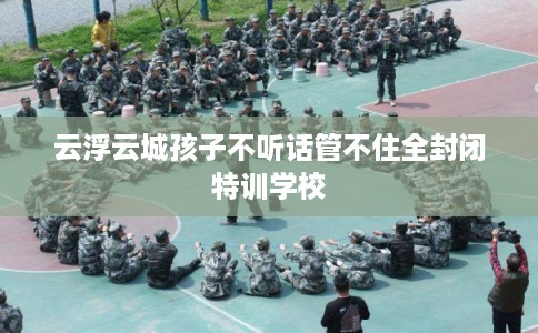 云浮云城孩子不听话管不住全封闭特训学校 云浮云城孩子不听话管不住全封闭特训学校