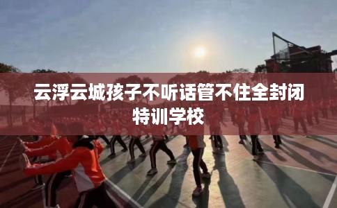 云浮云城孩子不听话管不住全封闭特训学校