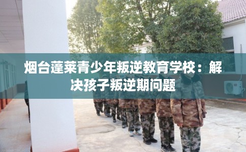 烟台蓬莱青少年叛逆教育学校：解决孩子叛逆期问题