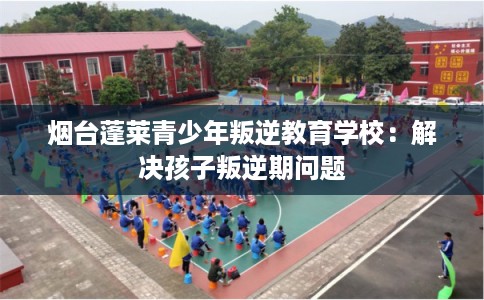 烟台蓬莱青少年叛逆教育学校：解决孩子叛逆期问题