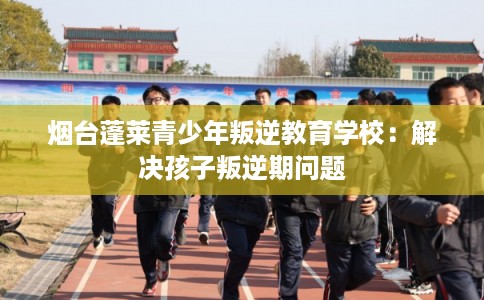 烟台蓬莱青少年叛逆教育学校：解决孩子叛逆期问题