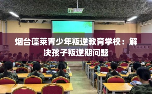 烟台蓬莱青少年叛逆教育学校：解决孩子叛逆期问题