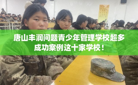 唐山丰润问题青少年管理学校超多成功案例这十家学校！