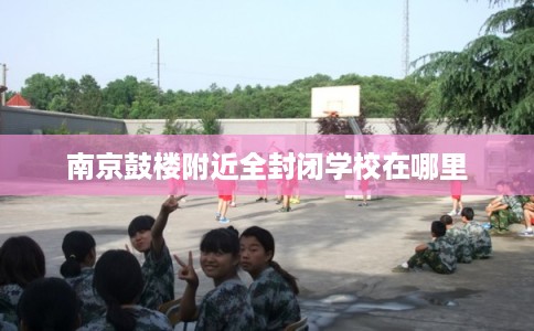 南京鼓楼附近全封闭学校在哪里
