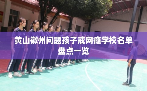 黄山徽州问题孩子戒网瘾学校名单盘点一览