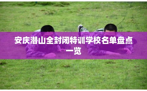 安庆潜山全封闭特训学校名单盘点一览