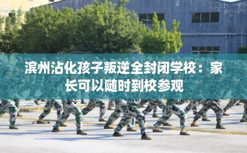 滨州沾化孩子叛逆全封闭学校:家长可以随时到校参观 滨州沾化孩子叛逆全封闭学校:家长可以随时到校参观