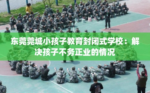 东莞莞城小孩子教育封闭式学校：解决孩子不务正业的情况