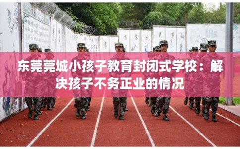 东莞莞城小孩子教育封闭式学校：解决孩子不务正业的情况