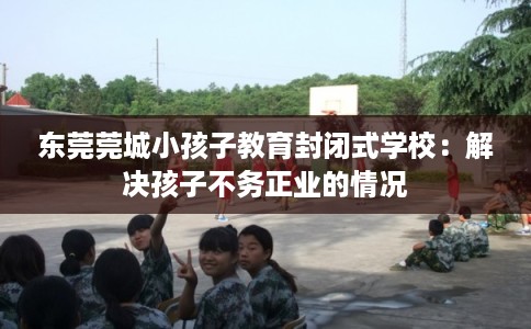 东莞莞城小孩子教育封闭式学校：解决孩子不务正业的情况