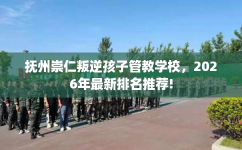 抚州崇仁叛逆孩子管教学校，2026年最新排名推荐!